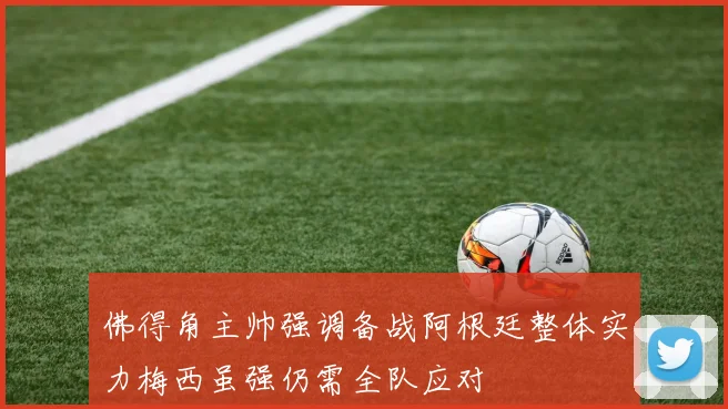 佛得角主帅强调备战阿根廷整体实力梅西虽强仍需全队应对