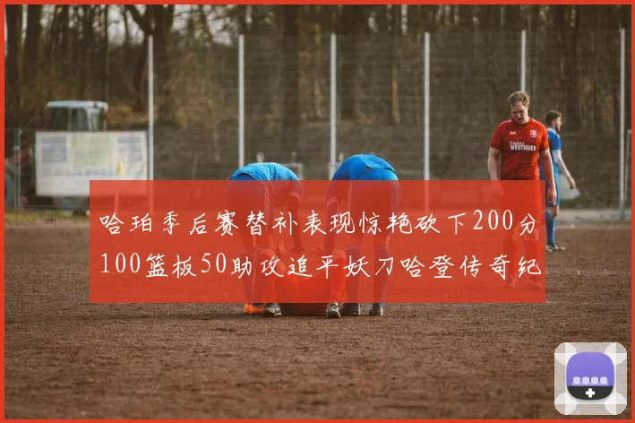 哈珀季后赛替补表现惊艳砍下200分100篮板50助攻追平妖刀哈登传奇纪录