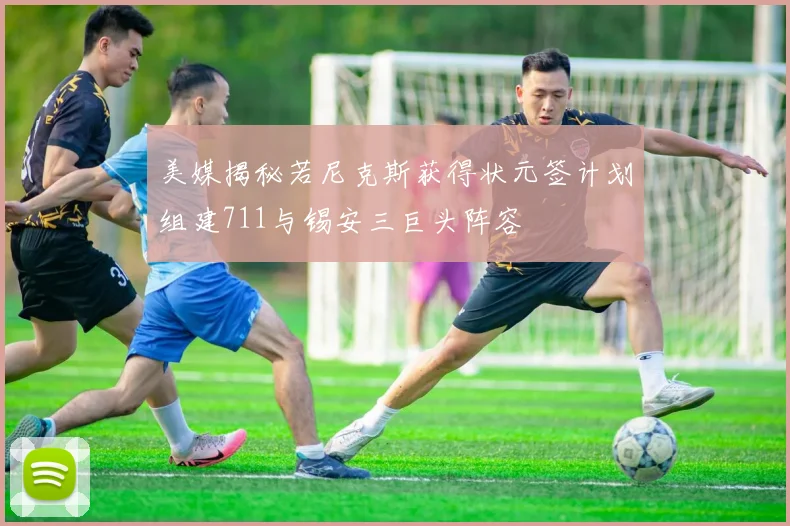 美媒揭秘若尼克斯获得状元签计划组建711与锡安三巨头阵容