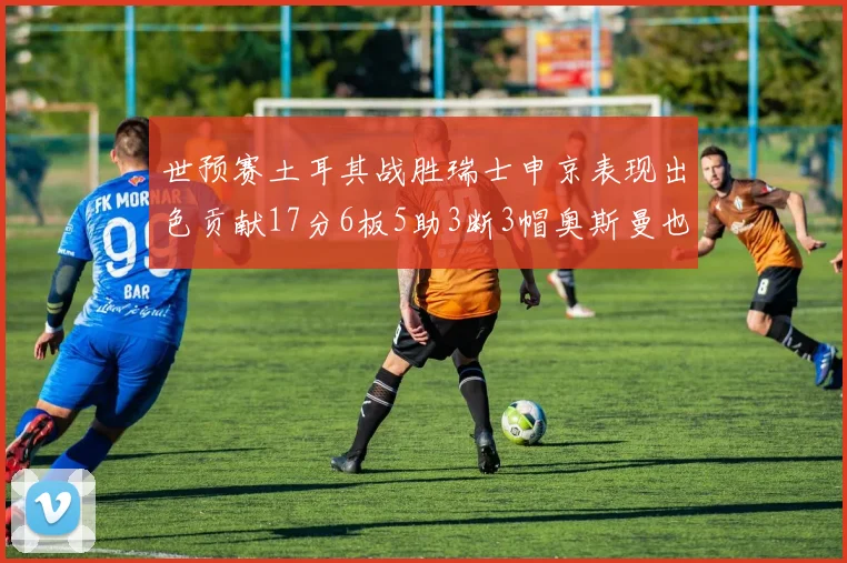 世预赛土耳其战胜瑞士申京表现出色贡献17分6板5助3断3帽奥斯曼也有15分表现