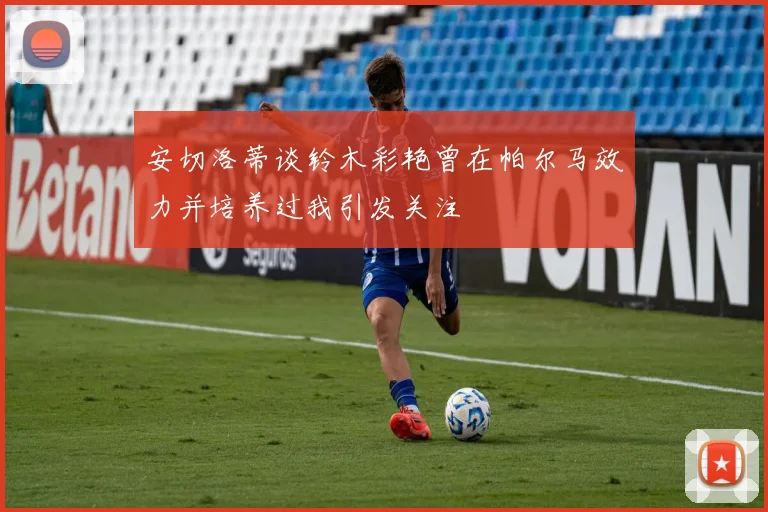 安切洛蒂谈铃木彩艳曾在帕尔马效力并培养过我引发关注
