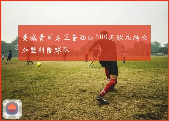 曼城青训后卫普西以500万欧元转会加盟科隆球队