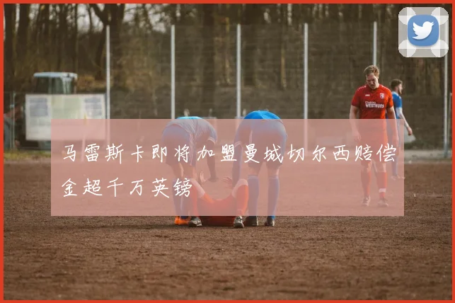 马雷斯卡即将加盟曼城切尔西赔偿金超千万英镑