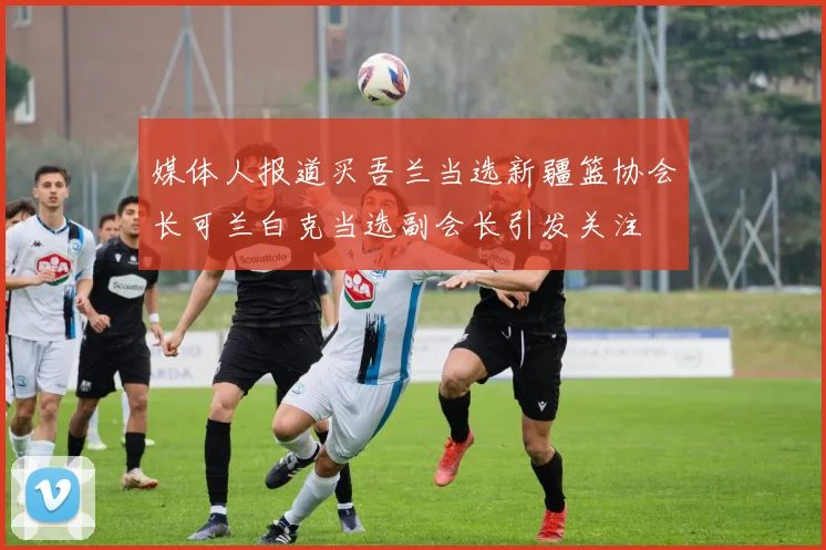 媒体人报道买吾兰当选新疆篮协会长可兰白克当选副会长引发关注