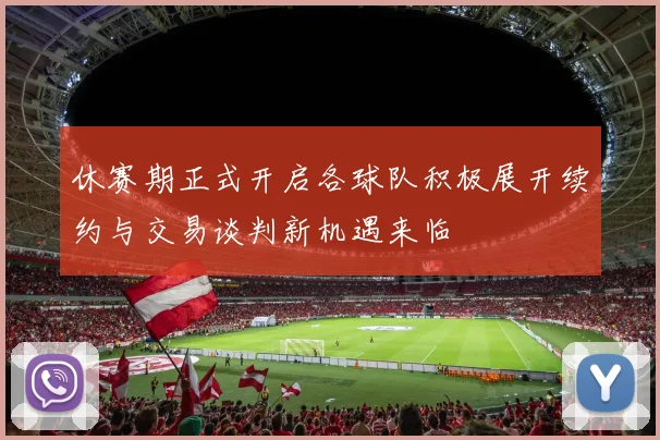 休赛期正式开启各球队积极展开续约与交易谈判新机遇来临