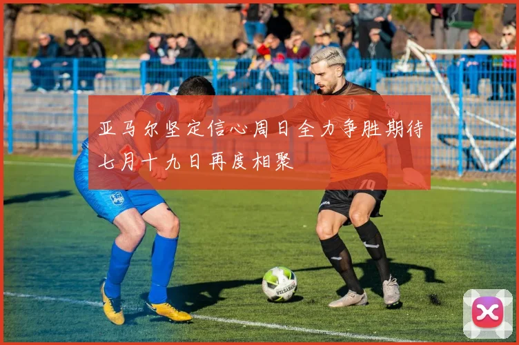 亚马尔坚定信心周日全力争胜期待七月十九日再度相聚