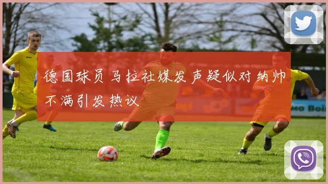 德国球员马拉社媒发声疑似对纳帅不满引发热议