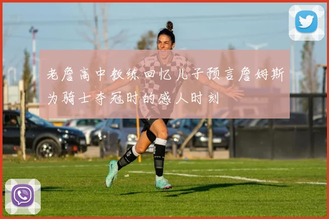 老詹高中教练回忆儿子预言詹姆斯为骑士夺冠时的感人时刻