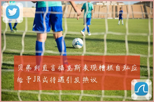 贝弗利直言福克斯表现糟糕自私应给予JR式待遇引发热议