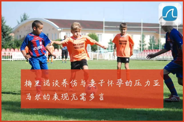 梅里诺谈养伤与妻子怀孕的压力亚马尔的表现无需多言