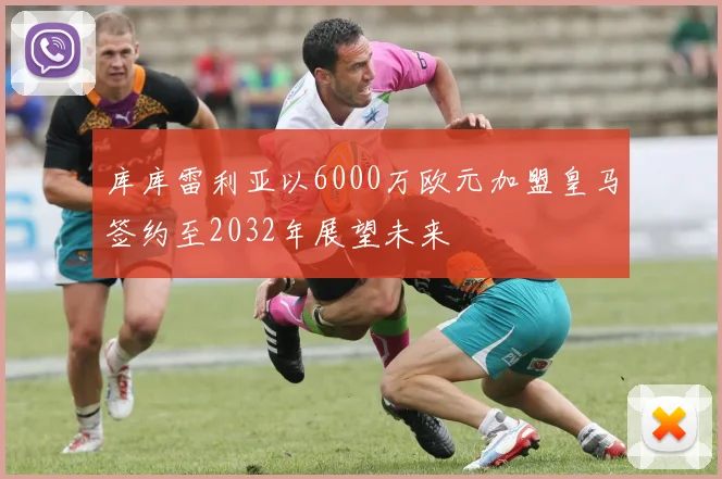 库库雷利亚以6000万欧元加盟皇马签约至2032年展望未来