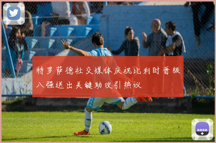 特罗萨德社交媒体庆祝比利时晋级八强送出关键助攻引热议