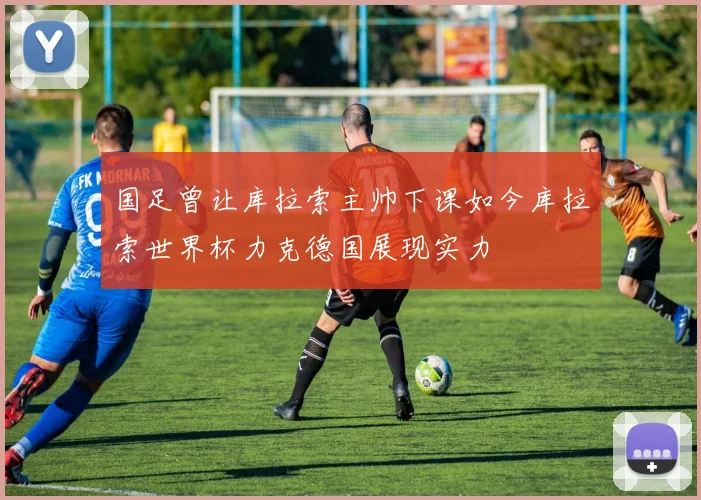 国足曾让库拉索主帅下课如今库拉索世界杯力克德国展现实力