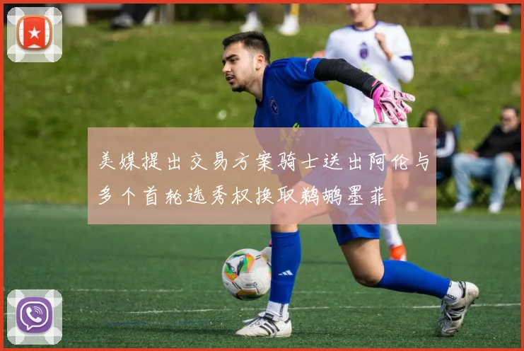 美媒提出交易方案骑士送出阿伦与多个首轮选秀权换取鹈鹕墨菲