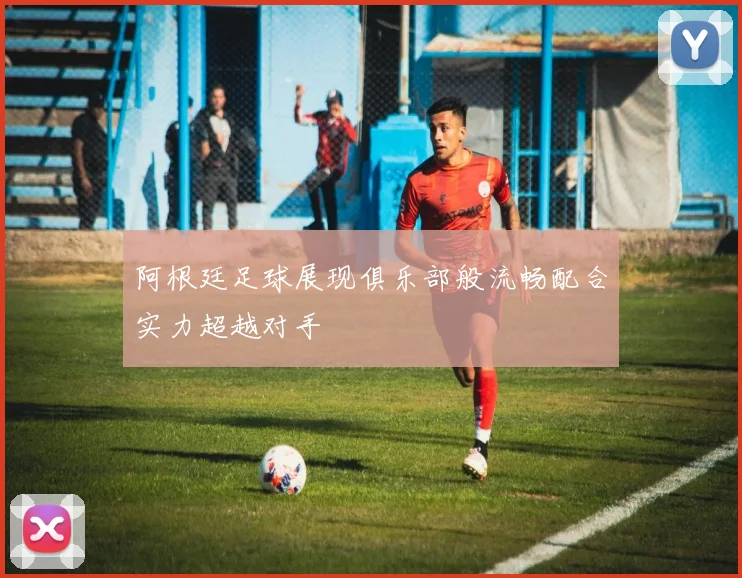 阿根廷足球展现俱乐部般流畅配合实力超越对手