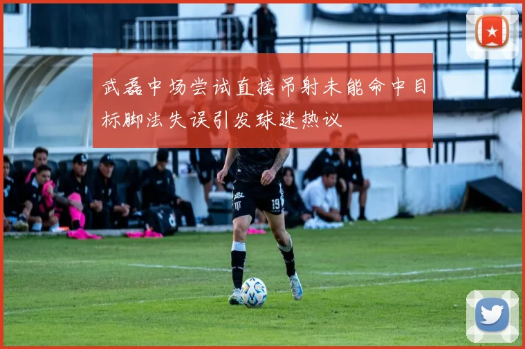 武磊中场尝试直接吊射未能命中目标脚法失误引发球迷热议