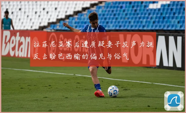拉菲尼亚赛后遭质疑妻子发声力挺反击盼巴西输的偏见与俗气