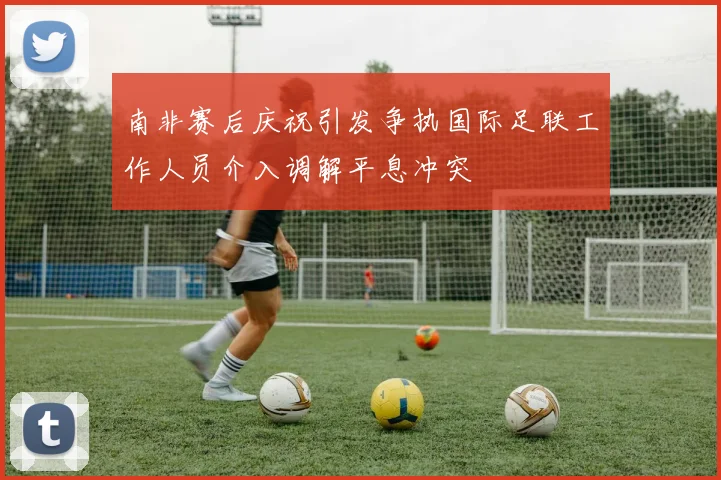南非赛后庆祝引发争执国际足联工作人员介入调解平息冲突