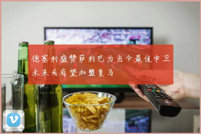 德塞利盛赞萨利巴为当今最佳中卫未来或有望加盟皇马