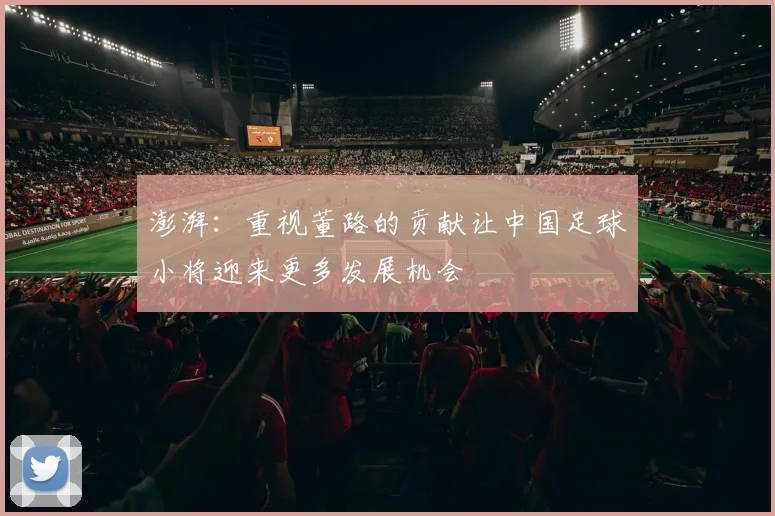 澎湃：重视董路的贡献让中国足球小将迎来更多发展机会
