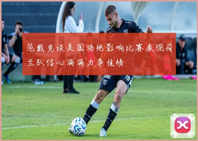 范戴克谈美国场地影响比赛表现荷兰队信心满满力争佳绩