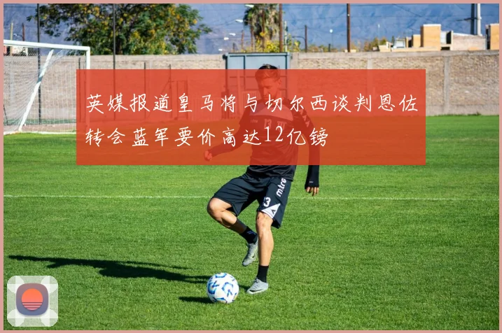 英媒报道皇马将与切尔西谈判恩佐转会蓝军要价高达12亿镑